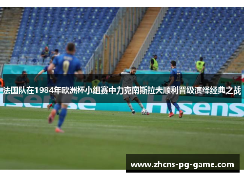 法国队在1984年欧洲杯小组赛中力克南斯拉夫顺利晋级演绎经典之战
